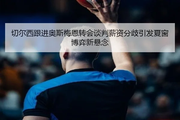 切尔西跟进奥斯梅恩转会谈判薪资分歧引发夏窗博弈新悬念