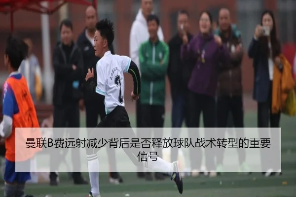 曼联B费远射减少背后是否释放球队战术转型的重要信号