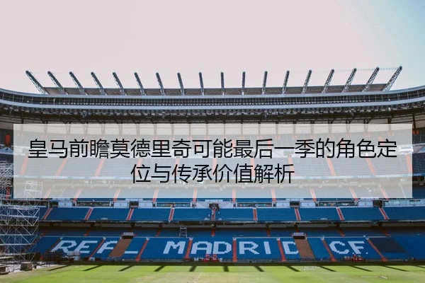 皇马前瞻莫德里奇可能最后一季的角色定位与传承价值解析 | kaiyun