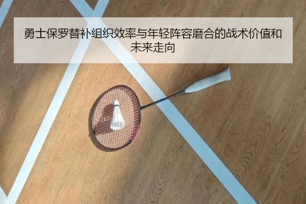 勇士保罗替补组织效率与年轻阵容磨合的战术价值和未来走向 - kaiyun
