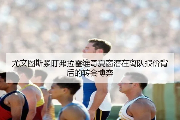 尤文图斯紧盯弗拉霍维奇夏窗潜在离队报价背后的转会博弈 | kaiyun