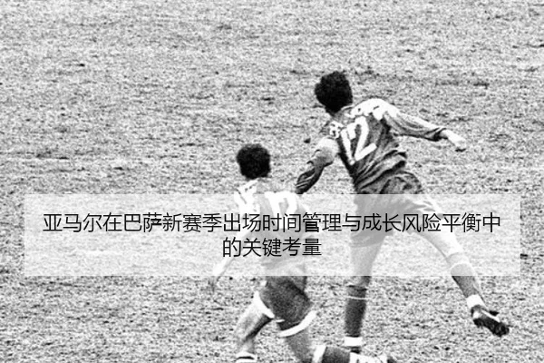 亚马尔在巴萨新赛季出场时间管理与成长风险平衡中的关键考量 | kaiyun