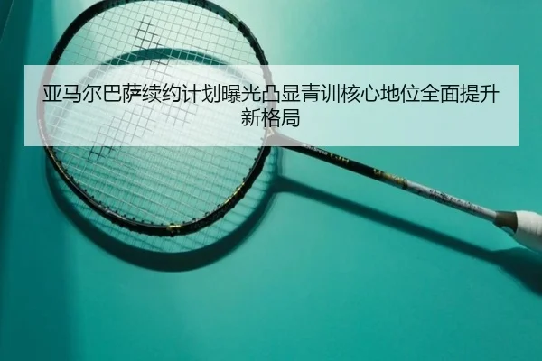 亚马尔巴萨续约计划曝光凸显青训核心地位全面提升新格局